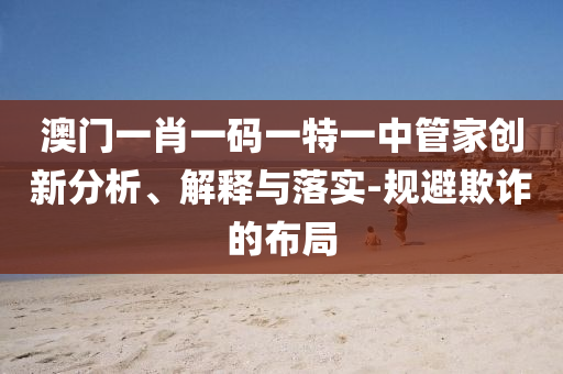 澳門一肖一碼一特一中管家創(chuàng)新分析、解釋與落實-規(guī)避欺詐的布局