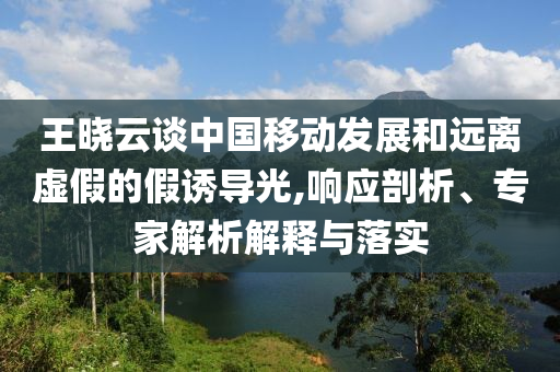 王曉云談中國(guó)移動(dòng)發(fā)展和遠(yuǎn)離虛假的假誘導(dǎo)光,響應(yīng)剖析、專家解析解釋與落實(shí)