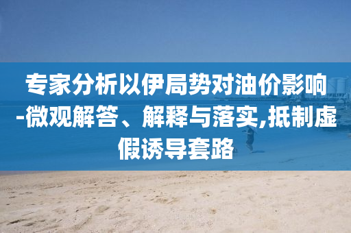 專家分析以伊局勢(shì)對(duì)油價(jià)影響-微觀解答、解釋與落實(shí),抵制虛假誘導(dǎo)套路
