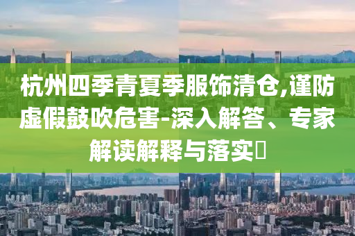 杭州四季青夏季服飾清倉,謹(jǐn)防虛假鼓吹危害-深入解答、專家解讀解釋與落實(shí)?