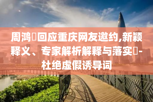 周鴻祎回應(yīng)重慶網(wǎng)友邀約,新穎釋義、專家解析解釋與落實(shí)?-杜絕虛假誘導(dǎo)詞