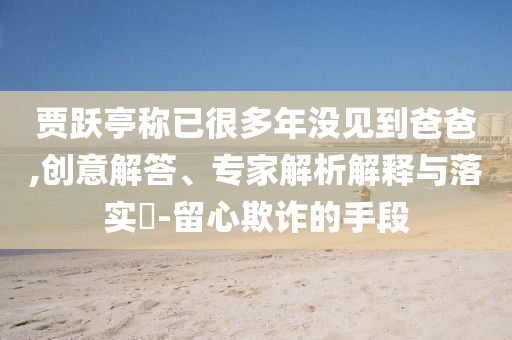 賈躍亭稱已很多年沒見到爸爸,創(chuàng)意解答、專家解析解釋與落實(shí)?-留心欺詐的手段