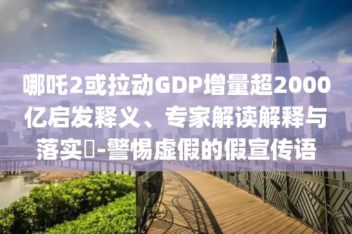 哪吒2或拉動(dòng)GDP增量超2000億啟發(fā)釋義、專家解讀解釋與落實(shí)?-警惕虛假的假宣傳語