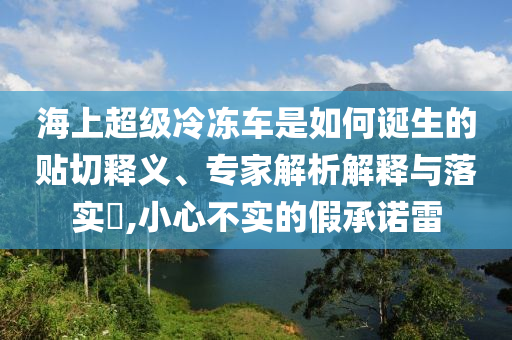 海上超級(jí)冷凍車是如何誕生的貼切釋義、專家解析解釋與落實(shí)?,小心不實(shí)的假承諾雷