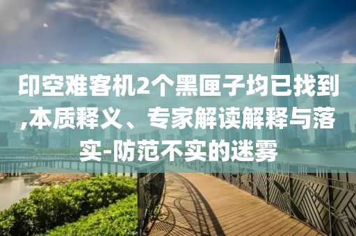印空難客機(jī)2個(gè)黑匣子均已找到,本質(zhì)釋義、專家解讀解釋與落實(shí)-防范不實(shí)的迷霧