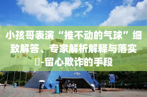 小孩哥表演“推不動(dòng)的氣球”細(xì)致解答、專家解析解釋與落實(shí)?-留心欺詐的手段
