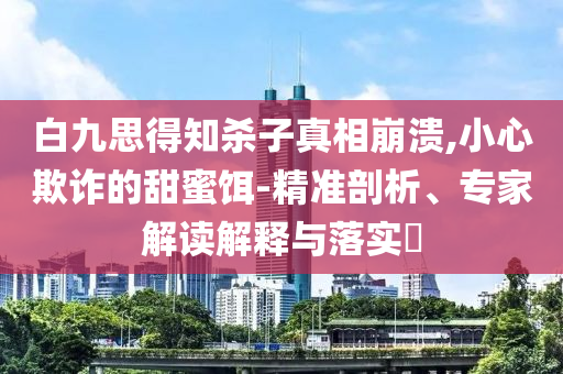 白九思得知?dú)⒆诱嫦啾罎?小心欺詐的甜蜜餌-精準(zhǔn)剖析、專家解讀解釋與落實(shí)?