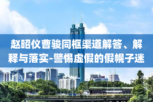 趙昭儀曹駿同框渠道解答、解釋與落實-警惕虛假的假幌子迷