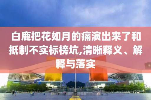 白鹿把花如月的痛演出來了和抵制不實標榜坑,清晰釋義、解釋與落實
