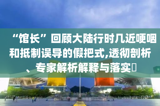 “館長”回顧大陸行時幾近哽咽和抵制誤導的假把式,透徹剖析、專家解析解釋與落實?