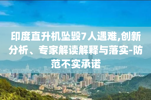印度直升機墜毀7人遇難,創(chuàng)新分析、專家解讀解釋與落實-防范不實承諾