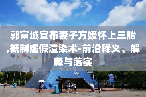 郭富城宣布妻子方媛懷上三胎,抵制虛假渲染術(shù)-前沿釋義、解釋與落實(shí)