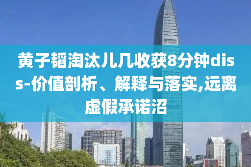 黃子韜淘汰兒幾收獲8分鐘diss-價(jià)值剖析、解釋與落實(shí),遠(yuǎn)離虛假承諾沼