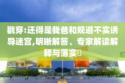 戳穿:還得是我爸和規(guī)避不實(shí)誘導(dǎo)迷宮,明晰解答、專家解讀解釋與落實(shí)?