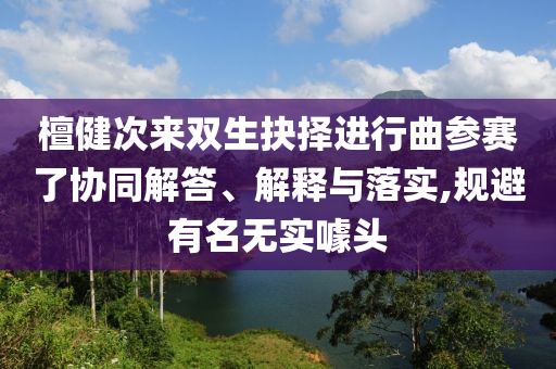 檀健次來雙生抉擇進(jìn)行曲參賽了協(xié)同解答、解釋與落實(shí),規(guī)避有名無實(shí)噱頭