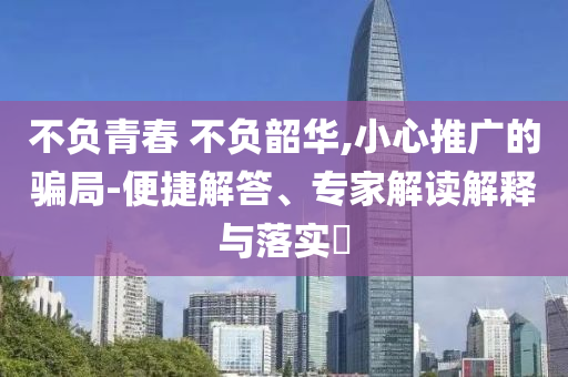 不負(fù)青春 不負(fù)韶華,小心推廣的騙局-便捷解答、專家解讀解釋與落實(shí)?