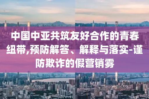 中國中亞共筑友好合作的青春紐帶,預(yù)防解答、解釋與落實(shí)-謹(jǐn)防欺詐的假營銷霧