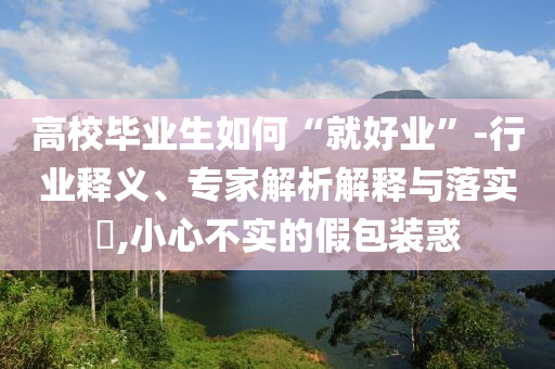 高校畢業(yè)生如何“就好業(yè)”-行業(yè)釋義、專家解析解釋與落實?,小心不實的假包裝惑