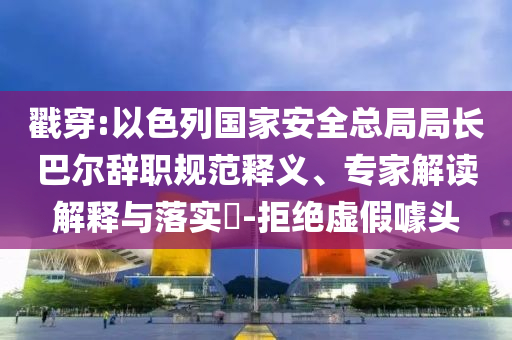 戳穿:以色列國家安全總局局長巴爾辭職規(guī)范釋義、專家解讀解釋與落實?-拒絕虛假噱頭
