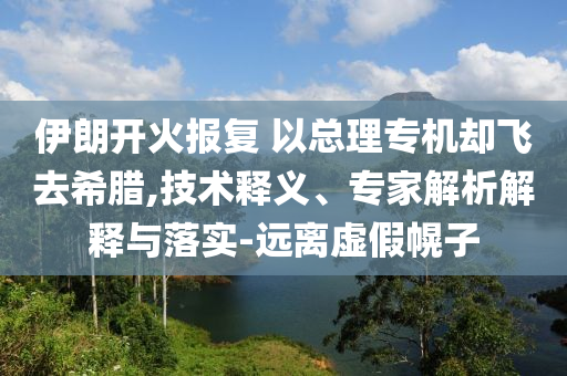 伊朗開火報復(fù) 以總理專機卻飛去希臘,技術(shù)釋義、專家解析解釋與落實-遠離虛假幌子