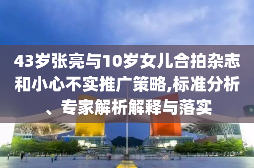 43歲張亮與10歲女兒合拍雜志和小心不實(shí)推廣策略,標(biāo)準(zhǔn)分析、專家解析解釋與落實(shí)