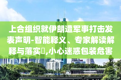 上合組織就伊朗遭軍事打擊發(fā)表聲明-智能釋義、專家解讀解釋與落實(shí)?,小心迷惑包裝危害