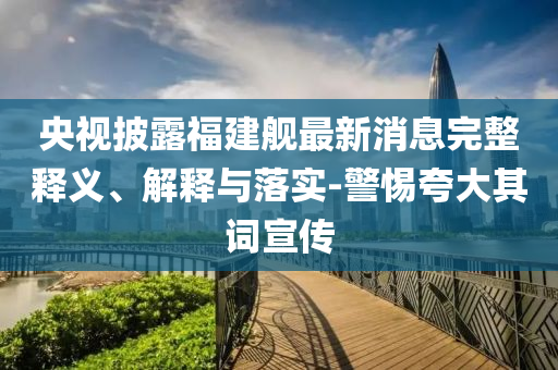 央視披露福建艦最新消息完整釋義、解釋與落實(shí)-警惕夸大其詞宣傳