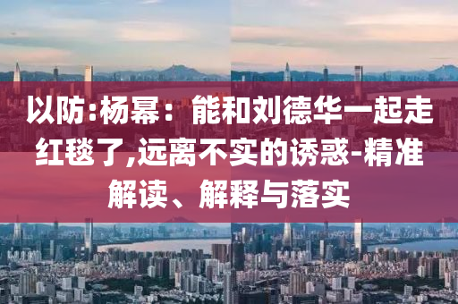 以防:楊冪：能和劉德華一起走紅毯了,遠(yuǎn)離不實(shí)的誘惑-精準(zhǔn)解讀、解釋與落實(shí)