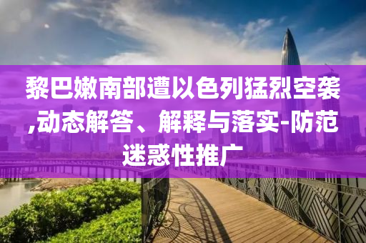 黎巴嫩南部遭以色列猛烈空襲,動(dòng)態(tài)解答、解釋與落實(shí)-防范迷惑性推廣