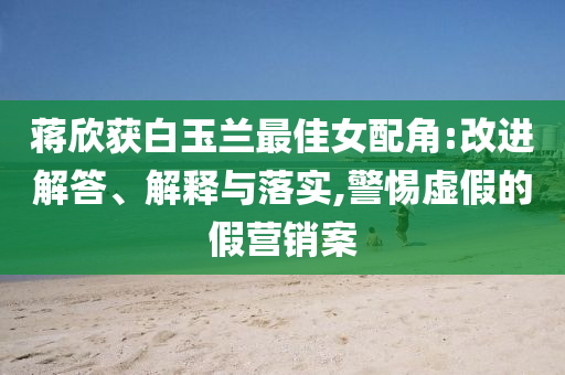 蔣欣獲白玉蘭最佳女配角:改進(jìn)解答、解釋與落實(shí),警惕虛假的假營銷案