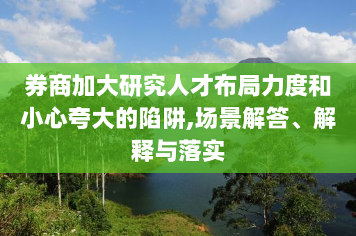券商加大研究人才布局力度和小心夸大的陷阱,場(chǎng)景解答、解釋與落實(shí)