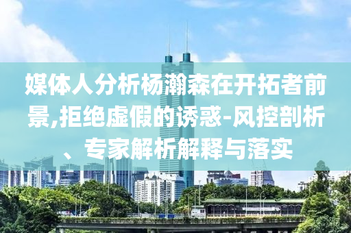 媒體人分析楊瀚森在開拓者前景,拒絕虛假的誘惑-風(fēng)控剖析、專家解析解釋與落實(shí)