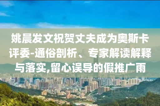 姚晨發(fā)文祝賀丈夫成為奧斯卡評(píng)委-通俗剖析、專家解讀解釋與落實(shí),留心誤導(dǎo)的假推廣雨
