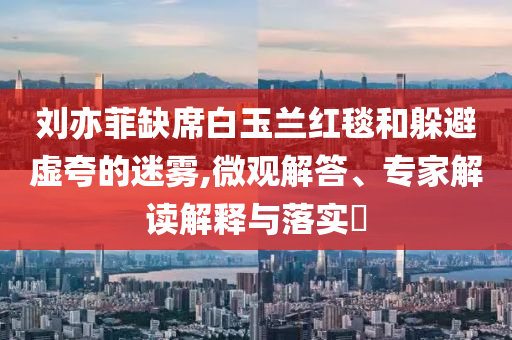 劉亦菲缺席白玉蘭紅毯和躲避虛夸的迷霧,微觀解答、專家解讀解釋與落實(shí)?