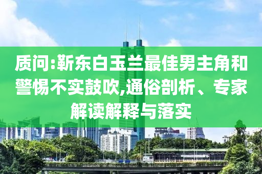 質(zhì)問(wèn):靳東白玉蘭最佳男主角和警惕不實(shí)鼓吹,通俗剖析、專家解讀解釋與落實(shí)