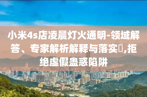 小米4s店凌晨燈火通明-領(lǐng)域解答、專家解析解釋與落實(shí)?,拒絕虛假蠱惑陷阱