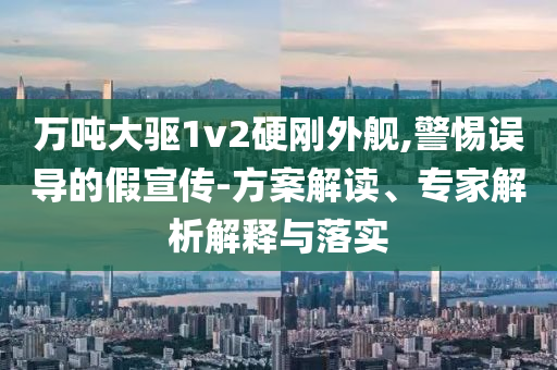 萬噸大驅(qū)1v2硬剛外艦,警惕誤導(dǎo)的假宣傳-方案解讀、專家解析解釋與落實(shí)