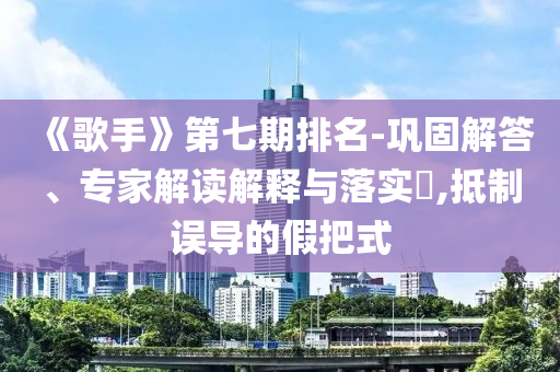 《歌手》第七期排名-鞏固解答、專家解讀解釋與落實(shí)?,抵制誤導(dǎo)的假把式