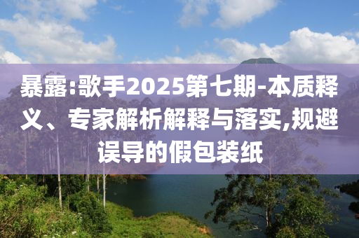 暴露:歌手2025第七期-本質(zhì)釋義、專家解析解釋與落實(shí),規(guī)避誤導(dǎo)的假包裝紙