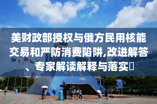 美財政部授權(quán)與俄方民用核能交易和嚴(yán)防消費(fèi)陷阱,改進(jìn)解答、專家解讀解釋與落實(shí)?
