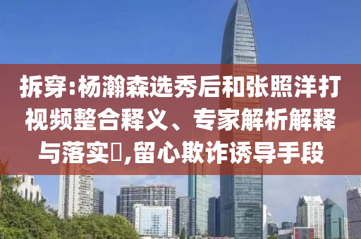 拆穿:楊瀚森選秀后和張照洋打視頻整合釋義、專家解析解釋與落實(shí)?,留心欺詐誘導(dǎo)手段
