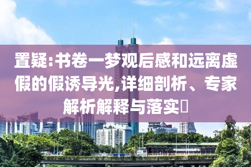 置疑:書卷一夢觀后感和遠(yuǎn)離虛假的假誘導(dǎo)光,詳細(xì)剖析、專家解析解釋與落實(shí)?