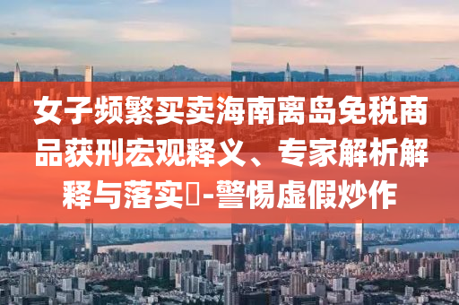 女子頻繁買賣海南離島免稅商品獲刑宏觀釋義、專家解析解釋與落實(shí)?-警惕虛假炒作