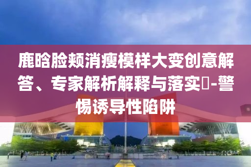 鹿晗臉頰消瘦模樣大變創(chuàng)意解答、專家解析解釋與落實(shí)?-警惕誘導(dǎo)性陷阱