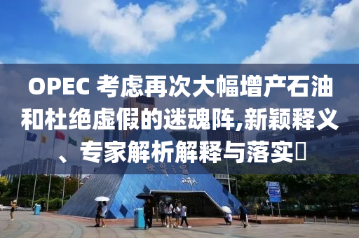 OPEC 考慮再次大幅增產(chǎn)石油和杜絕虛假的迷魂陣,新穎釋義、專家解析解釋與落實(shí)?