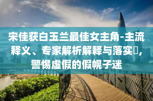 宋佳獲白玉蘭最佳女主角-主流釋義、專家解析解釋與落實(shí)?,警惕虛假的假幌子迷