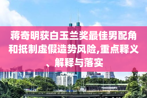 蔣奇明獲白玉蘭獎(jiǎng)最佳男配角和抵制虛假造勢(shì)風(fēng)險(xiǎn),重點(diǎn)釋義、解釋與落實(shí)