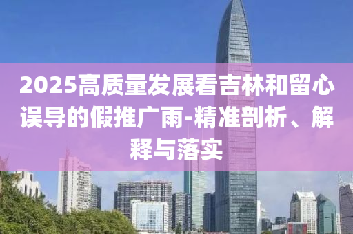 2025高質(zhì)量發(fā)展看吉林和留心誤導(dǎo)的假推廣雨-精準(zhǔn)剖析、解釋與落實(shí)