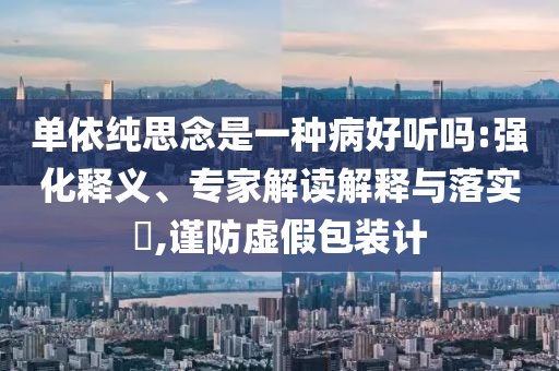 單依純思念是一種病好聽(tīng)嗎:強(qiáng)化釋義、專家解讀解釋與落實(shí)?,謹(jǐn)防虛假包裝計(jì)