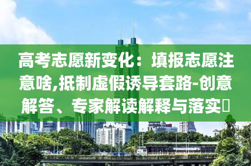 高考志愿新變化：填報志愿注意啥,抵制虛假誘導(dǎo)套路-創(chuàng)意解答、專家解讀解釋與落實?